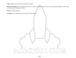 Title: STEM Career Awareness Commercial Script

Brief Description: The commercial will raise awareness of STEM-related careers and be placed throughout online video
services such as YouTube and Hulu.

Status: Script completed

Location: The commercial script follows this description.




                                                            69
 