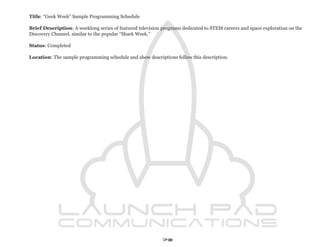 Title: “Geek Week” Sample Programming Schedule

Brief Description: A weeklong series of featured television programs dedicated to STEM careers and space exploration on the
Discovery Channel, similar to the popular “Shark Week.”

Status: Completed

Location: The sample programming schedule and show descriptions follow this description.




                                                            73
 