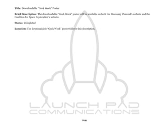 Title: Downloadable “Geek Week” Poster

Brief Description: The downloadable “Geek Week” poster will be available on both the Discovery Channel’s website and the
Coalition for Space Exploration’s website.

Status: Completed

Location: The downloadable “Geek Week” poster follows this description.




                                                           75
 