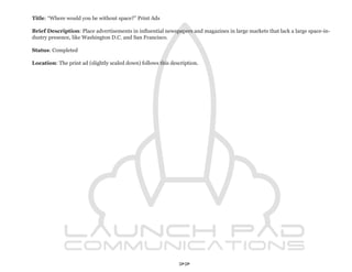 Title: “Where would you be without space?” Print Ads

Brief Description: Place advertisements in influential newspapers and magazines in large markets that lack a large space-in-
dustry presence, like Washington D.C. and San Francisco.

Status: Completed

Location: The print ad (slightly scaled down) follows this description.




                                                              77
 