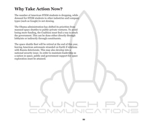 Why Take Action Now?
The number of American STEM students is dropping, while
demand for STEM students in other industries and company
types (such as Google) is not slowing.

The Obama administration has shifted its priorities from
manned space shuttles to public-private ventures. To avoid
losing more funding, the Coalition must find a way to reach
the government. This can be done either directly through
lobbyists or indirectly through constituents.

The space shuttle fleet will be retired at the end of this year,
leaving American astronauts stranded on Earth if relations
with Russia deteriorate. This may also develop into a
national security issue. In order to maintain leadership as
a nation in space, public and government support for space
exploration must be attained.




                                                                   8
 