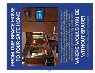 From our Space home
      to your safe home




80
     Alarm technologies created by NASA keep astronauts safe
      in the International Space Station, their orbiting home.
     These same technologies have evolved into the emergency
         alarm systems that keep our homes safe on Earth.
       Support space exploration and keep innovation alive.


     Where would you Be
      without space?
                                                 ©2010 The Coalition for Space Exploration
           Find out more at http://spacecoalition.com/
 