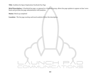 Title: Coalition for Space Exploration Facebook Fan Page

Brief Description: A Facebook fan page, as opposed to a Facebook group, allows fan page updates to appear on fans’ news
feeds and provides fan page administrators with analytics.

Status: Mock-up completed

Location: The fan page mockup and mock analytics follow this description.




                                                            81
 