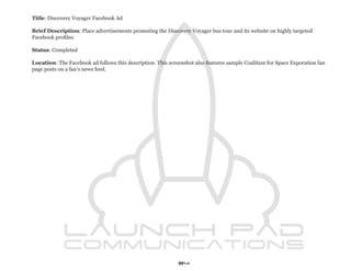 Title: Discovery Voyager Facebook Ad

Brief Description: Place advertisements promoting the Discovery Voyager bus tour and its website on highly targeted
Facebook profiles.

Status: Completed

Location: The Facebook ad follows this description. This screenshot also features sample Coalition for Space Exporation fan
page posts on a fan’s news feed.




                                                             84
 
