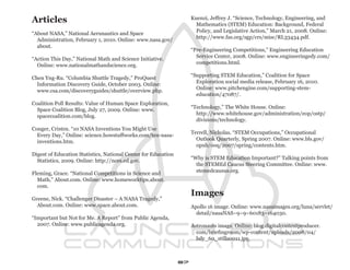 Articles                                                             Kuenzi, Jeffrey J. “Science, Technology, Engineering, and
                                                                       Mathematics (STEM) Education: Background, Federal
                                                                       Policy, and Legislative Action,” March 21, 2008. Online:
“About NASA,” National Aerunautics and Space
                                                                       http://www.fas.org/sgp/crs/misc/RL33434.pdf.
  Administration, February 1, 2010. Online: www.nasa.gov/
  about.
                                                                     “Pre-Engineering Competitions,” Engineering Education
                                                                       Service Center, 2008. Online: www.engineeringedy.com/
“Action This Day,” National Math and Science Initiative.
                                                                       competitions.html.
  Online: www.nationalmathandscience.org.
                                                                     “Supporting STEM Education,” Coalition for Space
Chen Yng-Ru. “Columbia Shuttle Tragedy,” ProQuest
                                                                       Exploration social media release, February 16, 2010.
  Information Discovery Guide, October 2003. Online:
                                                                       Online: www.pitchengine.com/supporting-stem-
  www.csa.com/discoveryguides/shuttle/overview.php.
                                                                       education/47087/.
Coalition Poll Results: Value of Human Space Exploration,
                                                                     “Technology,” The White House. Online:
  Space Coalition Blog, July 27, 2009. Online: www.
                                                                       http://www.whitehouse.gov/administration/eop/ostp/
  spacecoalition.com/blog.
                                                                       divisions/technology.
Conger, Cristen. “10 NASA Inventions You Might Use
                                                                     Terrell, Nicholas. “STEM Occupations,” Occupational
  Every Day,” Online: science.howstuffworks.com/ten-nasa-
                                                                       Outlook Quarterly, Spring 2007. Online: www.bls.gov/
  inventions.htm.
                                                                       opub/ooq/2007/spring/contents.htm.
Digest of Education Statistics, National Center for Education
                                                                     “Why is STEM Education Important?” Talking points from
  Statistics, 2009. Online: http://nces.ed.gov.
                                                                       the STEMEd Caucus Steering Committee. Online: www.
                                                                       stemedcausus.org.
Fleming, Grace. “National Competitions in Science and
  Math,” About.com. Online: www.homeworktips.about.
  com.
                                                                     Images
Greene, Nick. “Challenger Disaster – A NASA Tragedy,”
  About.com. Online: www.space.about.com.                            Apollo 16 image. Online: www.nasaimages.org/luna/servlet/
                                                                       detail/nasaNAS~9~9~60183~164030.
“Important but Not for Me. A Report” from Public Agenda,
  2007. Online: www.publicagenda.org.                                Astronauts image. Online: blog.digitalcontentproducer.
                                                                       com/briefingroom/wp-content/uploads/2008/04/
                                                                       bdy_60_stills0011.jpg.



                                                                87
 