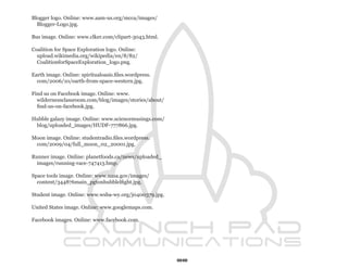 Blogger logo. Online: www.aam-us.org/mcca/images/
  Blogger-Logo.jpg.

Bus image. Online: www.clker.com/clipart-3043.html.

Coalition for Space Exploration logo. Online:
  upload.wikimedia.org/wikipedia/en/8/82/
  CoalitionforSpaceExploration_logo.png.

Earth image. Online: spiritualoasis.files.wordpress.
  com/2006/10/earth-from-space-western.jpg.

Find us on Facebook image. Online: www.
  wildernessclassroom.com/blog/images/stories/about/
  find-us-on-facebook.jpg.

Hubble galazy image. Online: www.sciencemusings.com/
 blog/uploaded_images/HUDF-777866.jpg.

Moon image. Online: studentradio.files.wordpress.
 com/2009/04/full_moon_02_20001.jpg.

Runner image. Online: planetfoods.ca/news/uploaded_
  images/running-race-747413.bmp.

Space tools image. Online: www.nasa.gov/images/
  content/344876main_pgtonhubblelfight.jpg.

Student image. Online: www.wsba-wy.org/j0400379.jpg.

United States image. Online: www.googlemaps.com.

Facebook images. Online: www.facebook.com.




                                                       88
 