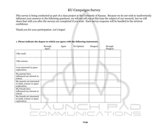 KU Campaigns Survey
This survey is being conducted as part of a class project at the University of Kansas. Because we do not wish to inadvertently
influence your answers to the following questions, we will not tell you at this time the subject of our research, but we will
share that with you after the surveys are completed if you wish. Each survey response will be handled in the strictest
confidence.

Thank you for your participation. Let’s begin!



1. Please indicate the degree to which you agree with the following statements.

                            Strongly       Agree       No Opinion      Disagree    Strongly
                             Agree                                                 Disagree

I like math.


I like science.


I am interested in space
exploration.
My parents have
influenced my interest in
school.
My parents are interested
in math, science or space
exploration.
My friends have
influenced my interest in
school.
My friends are interested
in math, science or space
exploration.




                                                               90
 