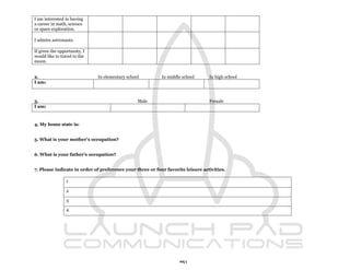 I am interested in having
a career in math, science
or space exploration.

I admire astronauts.

If given the opportunity, I
would like to travel to the
moon.


2.                            In elementary school         In middle school      In high school
I am:



3.                                               Male                            Female
I am:



4. My home state is:


5. What is your mother's occupation?


6. What is your father's occupation?


7. Please indicate in order of preference your three or four favorite leisure activities.

                 1

                 2

                 3

                 4




                                                                   91
 