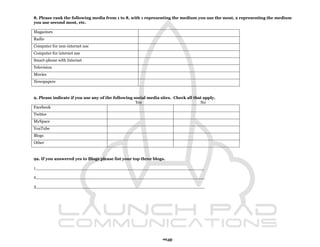 8. Please rank the following media from 1 to 8, with 1 representing the medium you use the most, 2 representing the medium
you use second most, etc.

Magazines
Radio
Computer for non-internet use
Computer for internet use
Smart-phone with Internet
Television
Movies
Newspapers



9. Please indicate if you use any of the following social media sites. Check all that apply.
                                                    Yes                             No
Facebook
Twitter
MySpace
YouTube
Blogs
Other



9a. If you answered yes to Blogs please list your top three blogs.

1_________________________________________________________________

2_________________________________________________________________

3_________________________________________________________________




                                                                 92
 