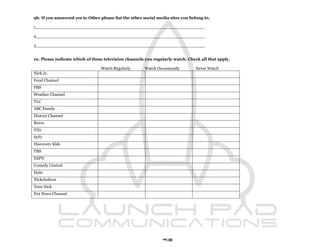 9b. If you answered yes to Other please list the other social media sites you belong to.

1_________________________________________________________________

2_________________________________________________________________

3_________________________________________________________________


10. Please indicate which of these television channels you regularly watch. Check all that apply.

                                 Watch Regularly       Watch Occasionally       Never Watch
Nick Jr.
Food Channel
PBS
Weather Channel
TLC
ABC Family
History Channel
Bravo
VH1
SyFy
Discovery Kids
TBS
ESPN
Comedy Central
Hulu
Nickelodeon
Teen Nick
Fox News Channel




                                                                93
 