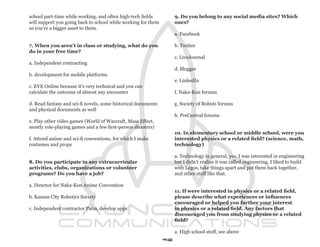 school part-time while working, and often high-tech fields          9. Do you belong to any social media sites? Which
will support you going back to school while working for them        ones?
so you’re a bigger asset to them.
                                                                    a. Facebook

7. When you aren’t in class or studying, what do you                b. Twitter
do in your free time?
                                                                    c. LiveJournal
a. Independent contracting
                                                                    d. Blogger
b. development for mobile platforms
                                                                    e. LinkedIn
c. EVE Online because it’s very technical and you can
calculate the outcome of almost any encounter                       f. Naka-Kon forums

d. Read fantasy and sci-fi novels, some historical documents        g. Society of Robots forums
and physical documents as well
                                                                    h. PreCentral forums
e. Play other video games (World of Warcraft, Mass Effect,
mostly role-playing games and a few first-person shooters)
                                                                    10. In elementary school or middle school, were you
f. Attend anime and sci-fi conventions, for which I make            interested physics or a related field? (science, math,
costumes and props                                                  technology)

                                                                    a. Technology in general, yes. I was interested in engineering
8. Do you participate in any extracurricular                        but I didn’t realize it was called engineering. I liked to build
activities, clubs, organizations or volunteer                       with Legos, take things apart and put them back together,
programs? Do you have a job?                                        and other stuff like that.

a. Director for Naka-Kon Anime Convention
                                                                    11. If were interested in physics or a related field,
b. Kansas City Robotics Society                                     please describe what experiences or influences
                                                                    encouraged or helped you further your interest
c. Independent contractor Palm, develop apps                        in physics or a related field. Any factors that
                                                                    discouraged you from studying physics or a related
                                                                    field?

                                                                    a. High school stuff, see above
                                                               96
 