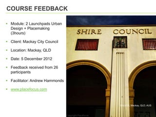 COURSE FEEDBACK

▸ Module: 2 Launchpads Urban
  Design + Placemaking
  (3hours)

▸ Client: Mackay City Council

▸ Location: Mackay, QLD

▸ Date: 5 December 2012

▸ Feedback received from 26
  participants

▸ Facilitator: Andrew Hammonds

▸ www.placefocus.com



                                 Wood St, Mackay, QLD, AUS
 