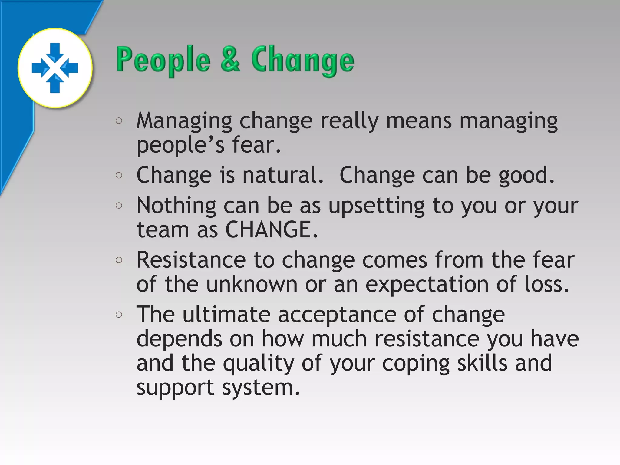 o

o
o

o

o

Managing change really means managing
people’s fear.
Change is natural. Change can be good.
Nothing can be as upsetting to you or your
team as CHANGE.
Resistance to change comes from the fear
of the unknown or an expectation of loss.
The ultimate acceptance of change
depends on how much resistance you have
and the quality of your coping skills and
support system.

 
