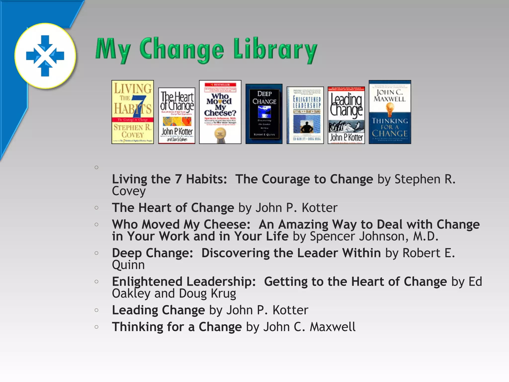 o

o
o

o

o

o
o

Living the 7 Habits: The Courage to Change by Stephen R.
Covey
The Heart of Change by John P. Kotter
Who Moved My Cheese: An Amazing Way to Deal with Change
in Your Work and in Your Life by Spencer Johnson, M.D.
Deep Change: Discovering the Leader Within by Robert E.
Quinn
Enlightened Leadership: Getting to the Heart of Change by Ed
Oakley and Doug Krug
Leading Change by John P. Kotter
Thinking for a Change by John C. Maxwell

 