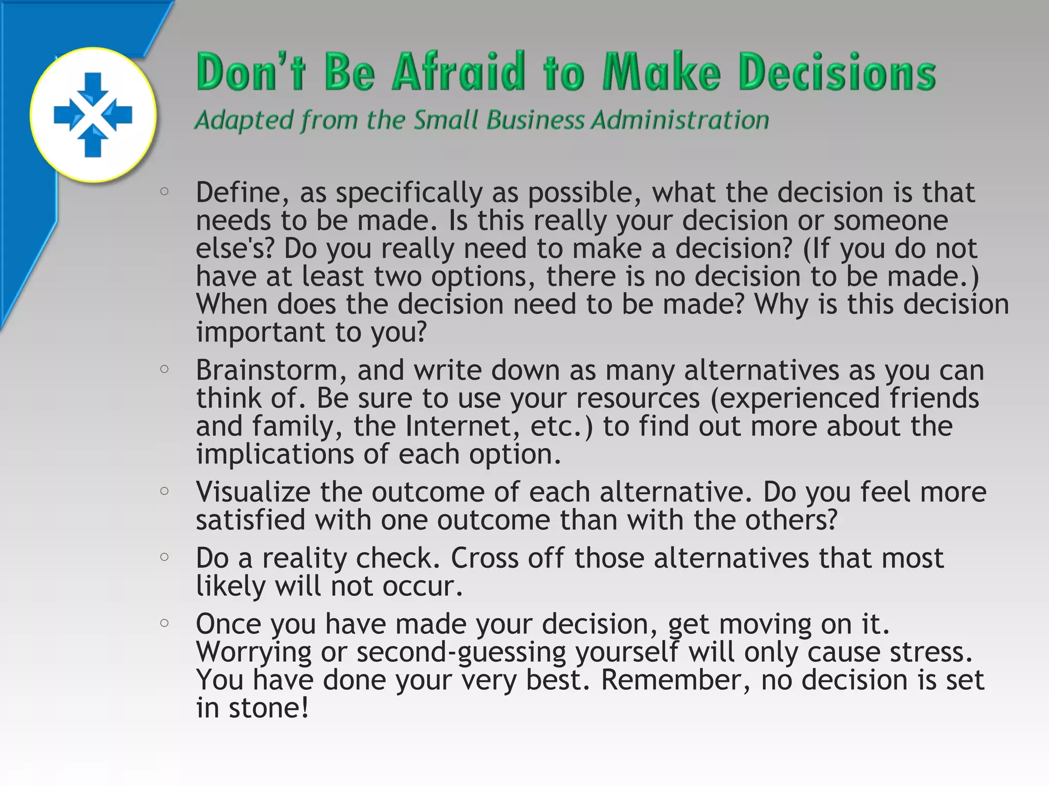 o

o

o

o

o

Define, as specifically as possible, what the decision is that
needs to be made. Is this really your decision or someone
else's? Do you really need to make a decision? (If you do not
have at least two options, there is no decision to be made.)
When does the decision need to be made? Why is this decision
important to you?
Brainstorm, and write down as many alternatives as you can
think of. Be sure to use your resources (experienced friends
and family, the Internet, etc.) to find out more about the
implications of each option.
Visualize the outcome of each alternative. Do you feel more
satisfied with one outcome than with the others?
Do a reality check. Cross off those alternatives that most
likely will not occur.
Once you have made your decision, get moving on it.
Worrying or second-guessing yourself will only cause stress.
You have done your very best. Remember, no decision is set
in stone!

 