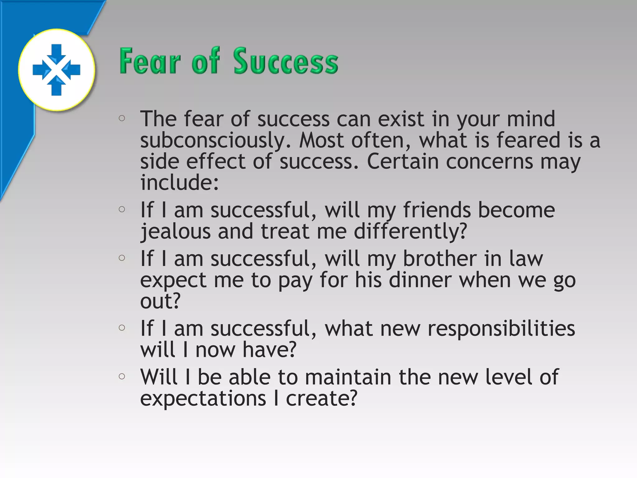 o

o

o

o

o

The fear of success can exist in your mind
subconsciously. Most often, what is feared is a
side effect of success. Certain concerns may
include:
If I am successful, will my friends become
jealous and treat me differently?
If I am successful, will my brother in law
expect me to pay for his dinner when we go
out?
If I am successful, what new responsibilities
will I now have?
Will I be able to maintain the new level of
expectations I create?

 