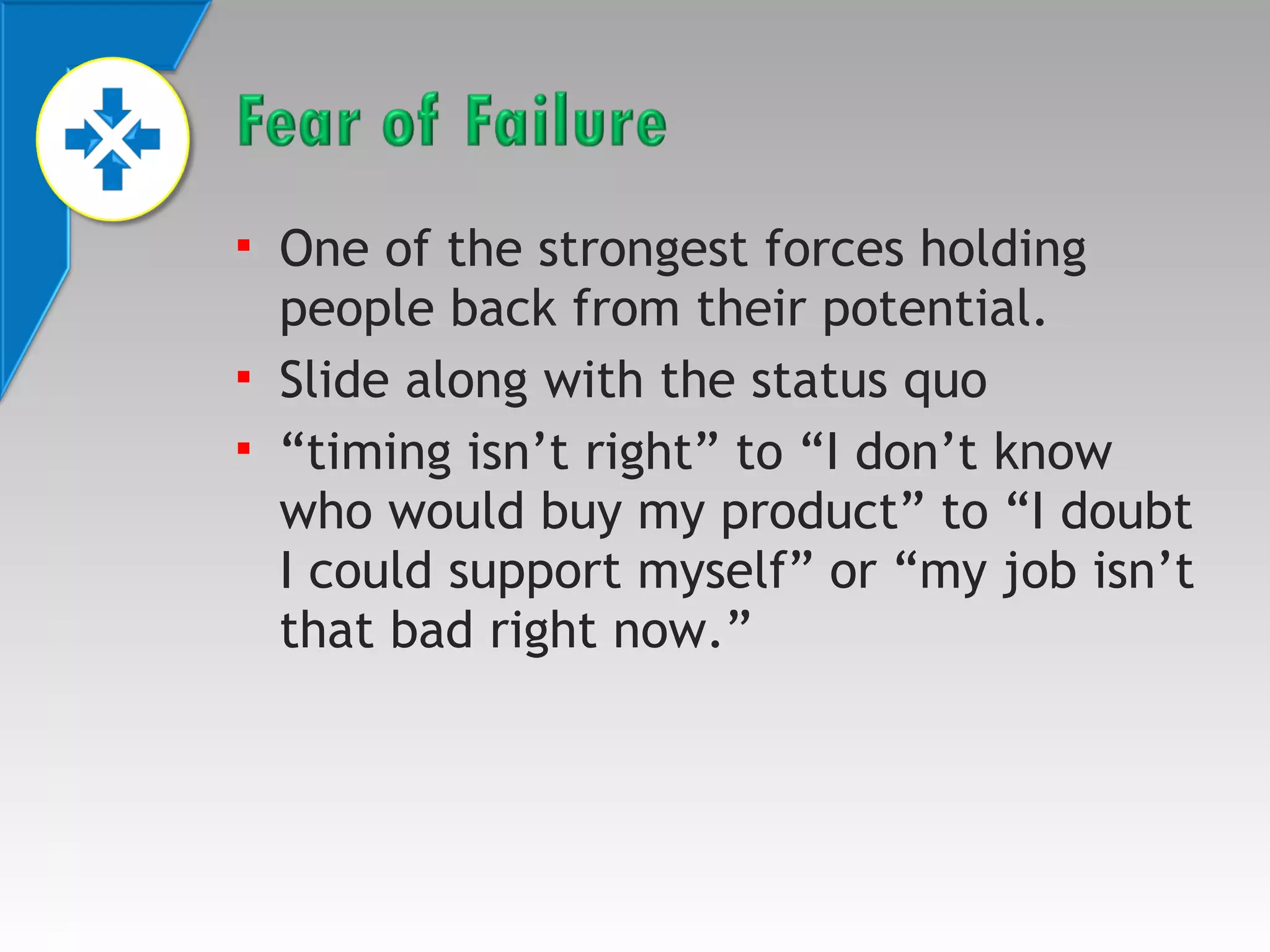 



One of the strongest forces holding
people back from their potential.
Slide along with the status quo
“timing isn’t right” to “I don’t know
who would buy my product” to “I doubt
I could support myself” or “my job isn’t
that bad right now.”

 