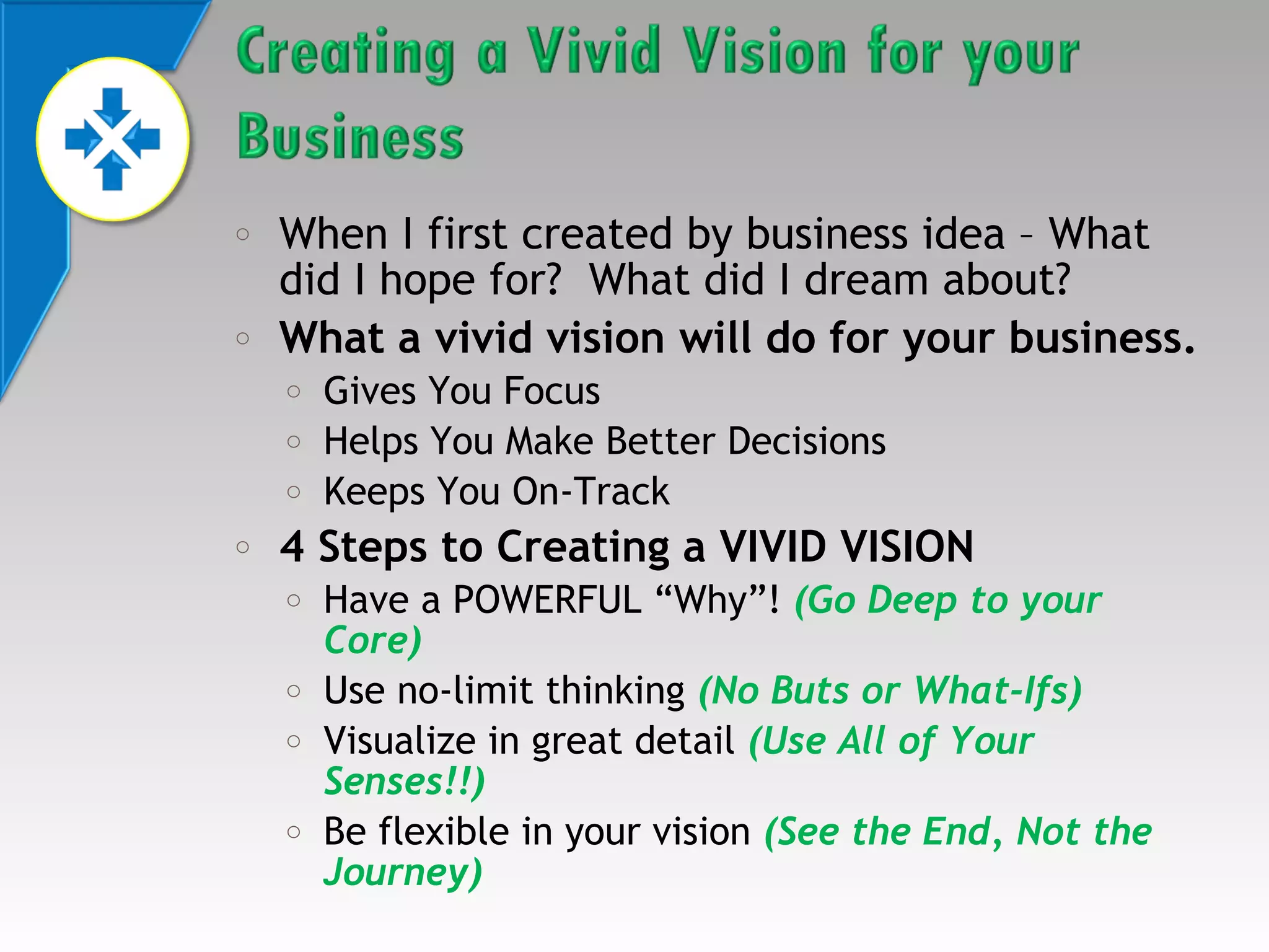 o

o

When I first created by business idea – What
did I hope for? What did I dream about?
What a vivid vision will do for your business.
o
o
o

o

Gives You Focus
Helps You Make Better Decisions
Keeps You On-Track

4 Steps to Creating a VIVID VISION
o
o
o
o

Have a POWERFUL “Why”! (Go Deep to your
Core)
Use no-limit thinking (No Buts or What-Ifs)
Visualize in great detail (Use All of Your
Senses!!)
Be flexible in your vision (See the End, Not the
Journey)

 
