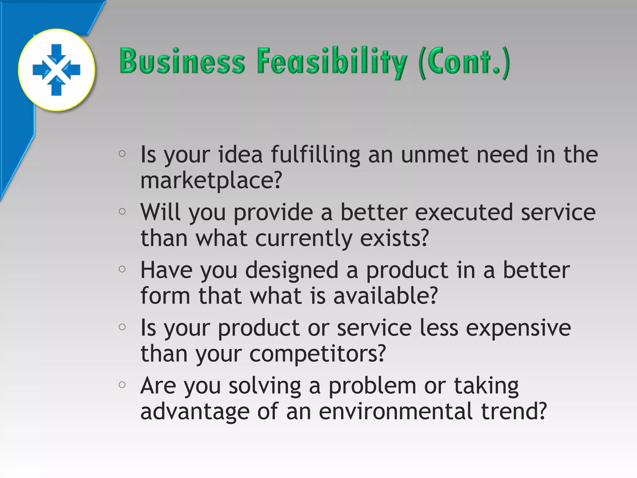 o

o

o

o

o

Is your idea fulfilling an unmet need in the
marketplace?
Will you provide a better executed service
than what currently exists?
Have you designed a product in a better
form that what is available?
Is your product or service less expensive
than your competitors?
Are you solving a problem or taking
advantage of an environmental trend?

 