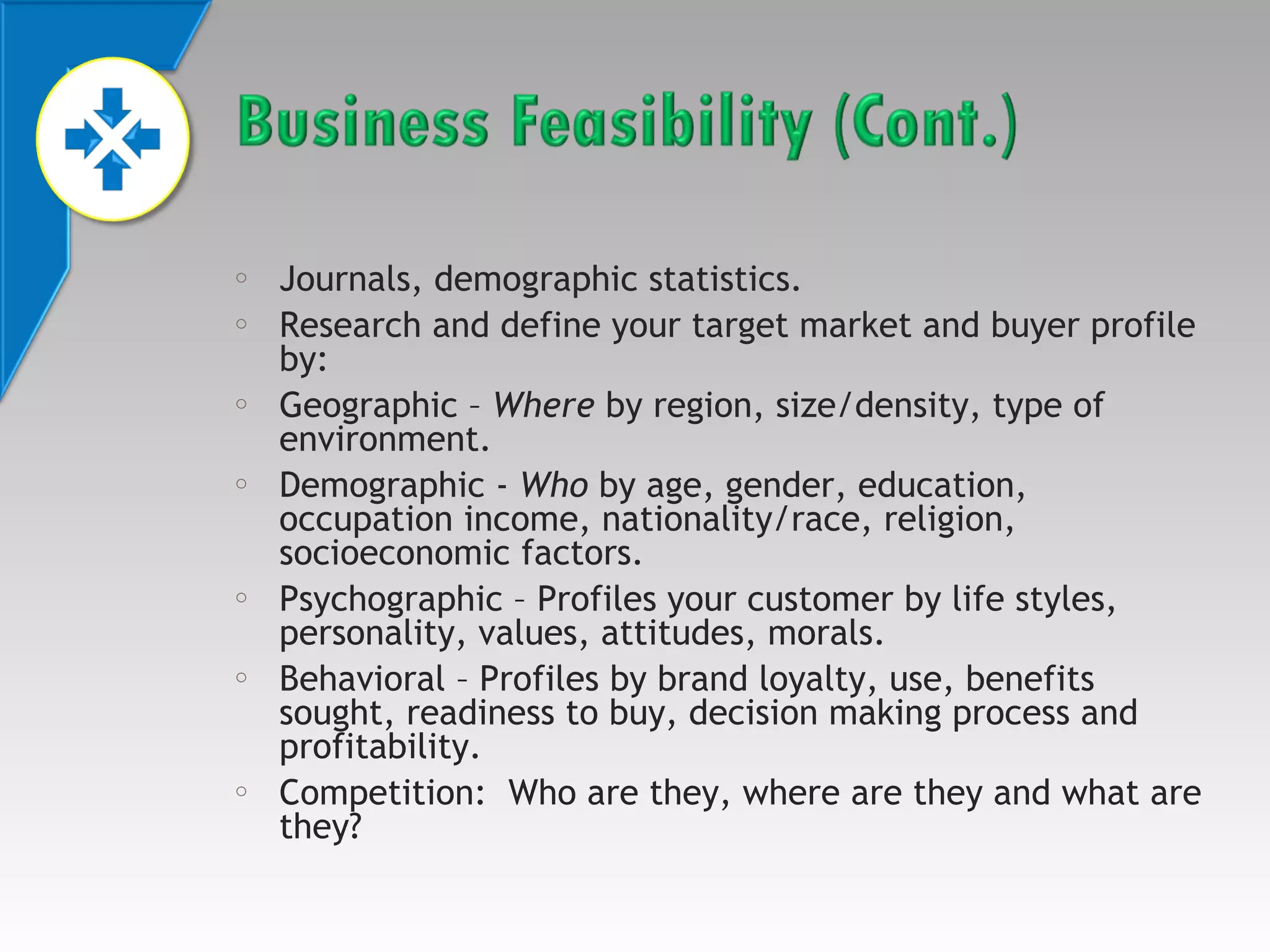 o
o

o

o

o

o

o

Journals, demographic statistics.
Research and define your target market and buyer profile
by:
Geographic – Where by region, size/density, type of
environment.
Demographic - Who by age, gender, education,
occupation income, nationality/race, religion,
socioeconomic factors.
Psychographic – Profiles your customer by life styles,
personality, values, attitudes, morals.
Behavioral – Profiles by brand loyalty, use, benefits
sought, readiness to buy, decision making process and
profitability.
Competition: Who are they, where are they and what are
they?

 
