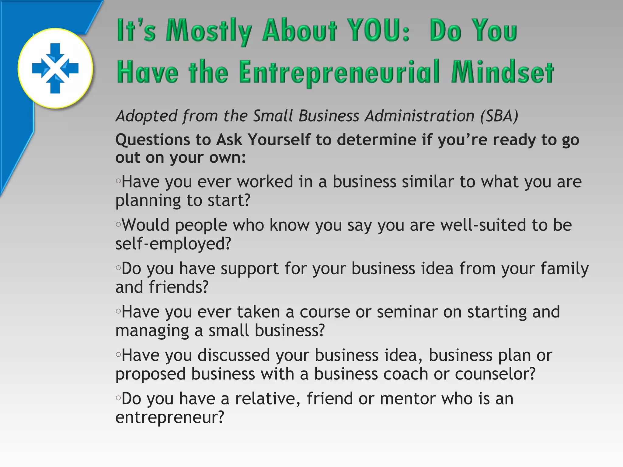 Adopted from the Small Business Administration (SBA)
Questions to Ask Yourself to determine if you’re ready to go
out on your own:

Have you ever worked in a business similar to what you are
planning to start?
oWould people who know you say you are well-suited to be
self-employed?
oDo you have support for your business idea from your family
and friends?
oHave you ever taken a course or seminar on starting and
managing a small business?
oHave you discussed your business idea, business plan or
proposed business with a business coach or counselor?
oDo you have a relative, friend or mentor who is an
entrepreneur?
o

 