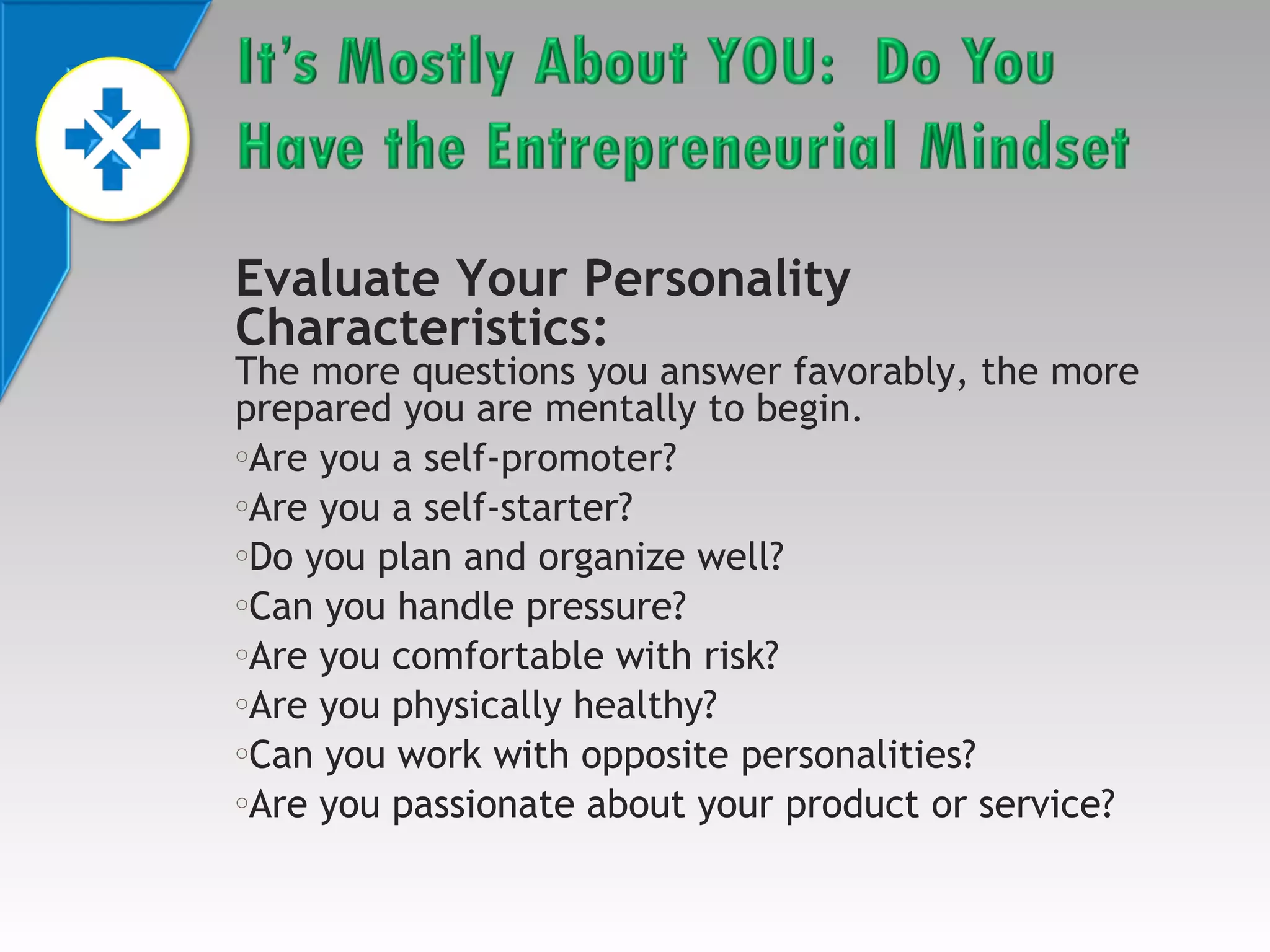 Evaluate Your Personality
Characteristics:

The more questions you answer favorably, the more
prepared you are mentally to begin.
oAre you a self-promoter?
oAre you a self-starter?
oDo you plan and organize well?
oCan you handle pressure?
oAre you comfortable with risk?
oAre you physically healthy?
oCan you work with opposite personalities?
oAre you passionate about your product or service?

 