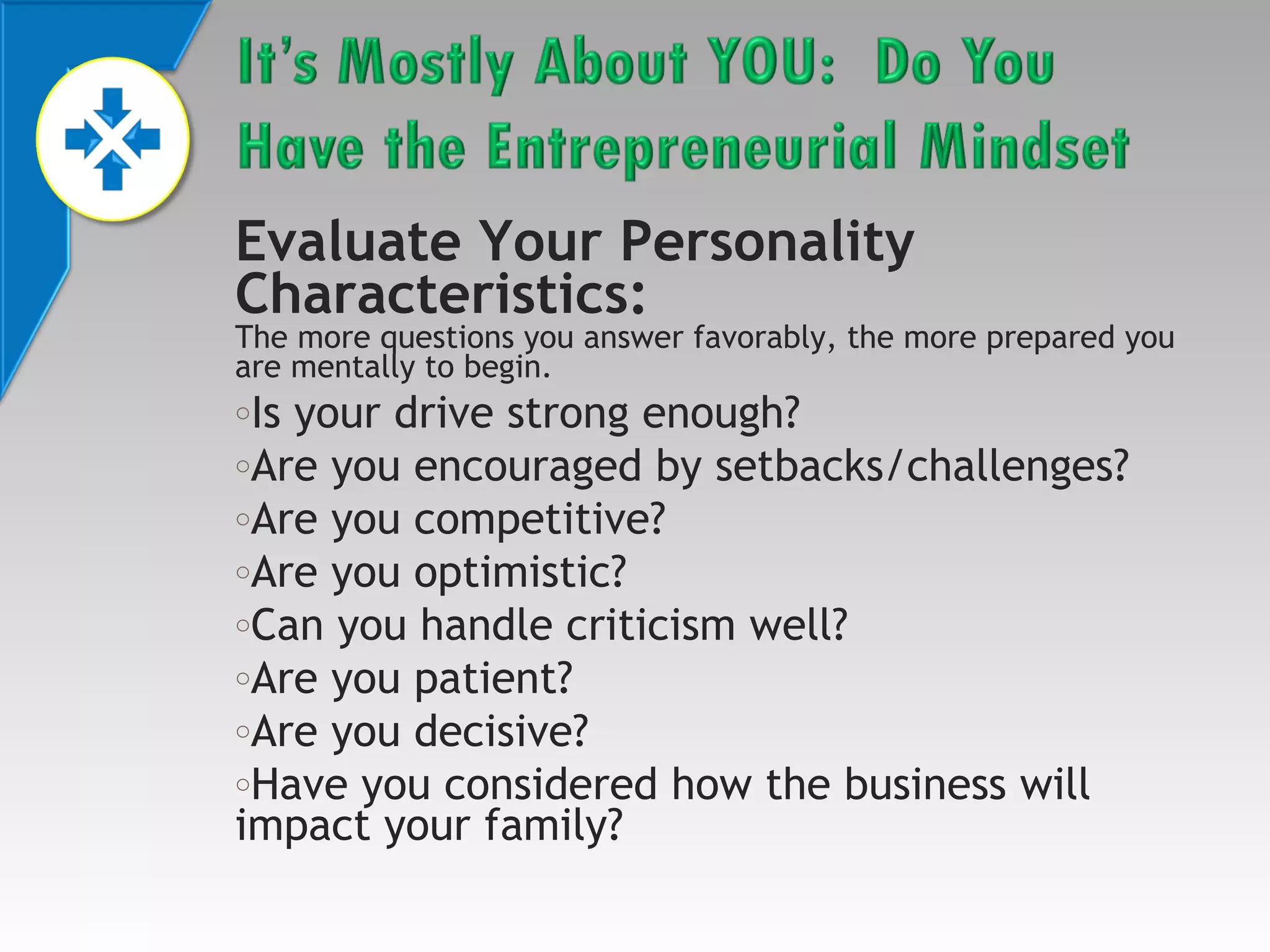 Evaluate Your Personality
Characteristics:

The more questions you answer favorably, the more prepared you
are mentally to begin.

Is your drive strong enough?
oAre you encouraged by setbacks/challenges?
oAre you competitive?
oAre you optimistic?
oCan you handle criticism well?
oAre you patient?
oAre you decisive?
oHave you considered how the business will
impact your family?
o

 