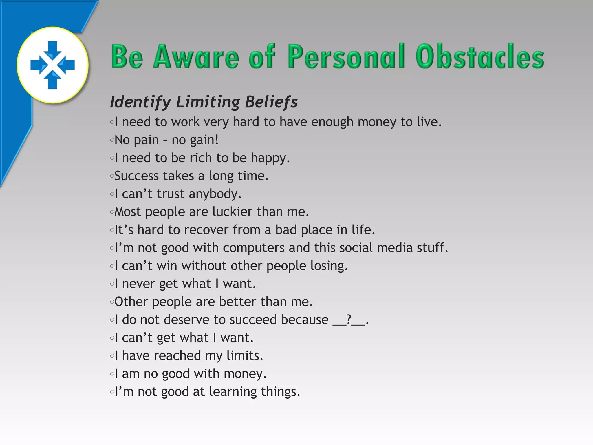 Identify Limiting Beliefs
I need to work very hard to have enough money to live.
oNo pain – no gain!
oI need to be rich to be happy.
oSuccess takes a long time.
oI can’t trust anybody.
oMost people are luckier than me.
oIt’s hard to recover from a bad place in life.
oI’m not good with computers and this social media stuff.
oI can’t win without other people losing.
oI never get what I want.
oOther people are better than me.
oI do not deserve to succeed because __?__.
oI can’t get what I want.
oI have reached my limits.
oI am no good with money.
oI’m not good at learning things.
o

 