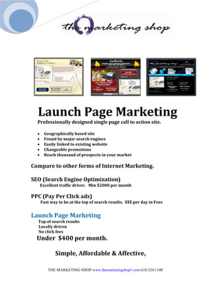 Launch Page Marketing
  Professionally designed single page call to action site.

       Geographically based site
       Found by major search engines
       Easily linked to existing website
       Changeable promotions
       Reach thousand of prospects in your market

Compare to other forms of Internet Marketing.

SEO (Search Engine Optimization)
      Excellent traffic driver. Min $2000 per month

PPC (Pay Per Click ads)
      Fast way to be at the top of search results. $$$ per day in Fees


Launch Page Marketing
  Top of search results
  Locally driven
  No click fees
  Under $400 per month.

             Simple, Affordable & Affective,

         THE MARKETING SHOP www.themarketingshop1.com 610.324.1100
 