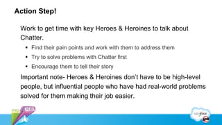 Action Step!

 Work to get time with key Heroes & Heroines to talk about
 Chatter.
   §  Find their pain points and work with them to address them
   §  Try to solve problems with Chatter first
   §  Encourage them to tell their story
 Important note- Heroes & Heroines don’t have to be high-level
 people, but influential people who have had real-world problems
 solved for them making their job easier.
 