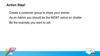Action Step!

 Create a customer group to share your stories
 As an Admin you should be the MOST active on chatter
 Be the example you want to set
 