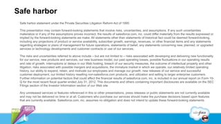 Safe harbor
 Safe harbor statement under the Private Securities Litigation Reform Act of 1995:

 This presentation may contain forward-looking statements that involve risks, uncertainties, and assumptions. If any such uncertainties
 materialize or if any of the assumptions proves incorrect, the results of salesforce.com, inc. could differ materially from the results expressed or
 implied by the forward-looking statements we make. All statements other than statements of historical fact could be deemed forward-looking,
 including any projections of product or service availability, subscriber growth, earnings, revenues, or other financial items and any statements
 regarding strategies or plans of management for future operations, statements of belief, any statements concerning new, planned, or upgraded
 services or technology developments and customer contracts or use of our services.

 The risks and uncertainties referred to above include – but are not limited to – risks associated with developing and delivering new functionality
 for our service, new products and services, our new business model, our past operating losses, possible fluctuations in our operating results
 and rate of growth, interruptions or delays in our Web hosting, breach of our security measures, the outcome of intellectual property and other
 litigation, risks associated with possible mergers and acquisitions, the immature market in which we operate, our relatively limited operating
 history, our ability to expand, retain, and motivate our employees and manage our growth, new releases of our service and successful
 customer deployment, our limited history reselling non-salesforce.com products, and utilization and selling to larger enterprise customers.
 Further information on potential factors that could affect the financial results of salesforce.com, inc. is included in our annual report on Form 10-
 Q for the most recent fiscal quarter ended July 31, 2012. This documents and others containing important disclosures are available on the SEC
 Filings section of the Investor Information section of our Web site.

 Any unreleased services or features referenced in this or other presentations, press releases or public statements are not currently available
 and may not be delivered on time or at all. Customers who purchase our services should make the purchase decisions based upon features
 that are currently available. Salesforce.com, inc. assumes no obligation and does not intend to update these forward-looking statements.
 