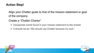 Action Step!

 Align your Chatter goals to that of the mission statement or goal
 of the company
 Create a “Chatter Charter”
   §  Incorporate words found in your mission statement to the charter
   §  It should not be “We should use Chatter because it’s cool.”
 
