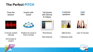 The Perfect PITCH

  Pace the            Inspire with          Tell stories     Customer             Hold
  session                social             with Demos       speakers             Q&A
                                             & Videos




5 minute content   Position for social in   iPad Demos       Q&A format       Last 15 minutes
    intervals        first 5 minutes
                                            New features   1 takeaway slide
 30 minutes of
    content
 