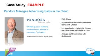 Case Study: EXAMPLE
Pandora Manages Advertising Sales in the Cloud

                                                              •    250+ Users
                                                              •    More effective collaboration between
                                                                   teams with Chatter
               “Chatter gives us real-time
                                                              •    Increased sales productivity through
                information and a sense of                         complete views and mobile access
                community.” (37-point)
                                                              •    Analyze real-time metrics with
               - Mark Brennan, Sr. Director IT ( 28 –point)        dashboards
 
