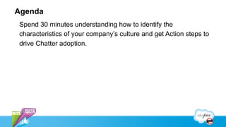 Agenda
Spend 30 minutes understanding how to identify the
characteristics of your company’s culture and get Action steps to
drive Chatter adoption.
 