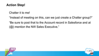 Action Step!

 Chatter it to me!
 “Instead of meeting on this, can we just create a Chatter group?”
 “Be sure to post that to the Account record in Salesforce and at
 (@) mention the NW Sales Executive.”
 
