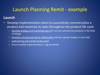 Launch Planning Remit - example
Launch
• Develop implementation plans to successfully commercialise a
product and maximize its sales throughout the product life cycle
– Develop strategy and marketing plans for current commercial products in the field
of allergy
– Develop a strong and robust relationship with key opinion leaders in the field
– Lead pricing and market access work
– Ensure quality implementation in all territories
 