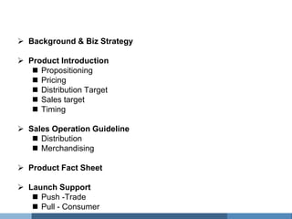 Table of Contents
   Background & Biz Strategy

   Product Introduction
      Propositioning
      Pricing
      Distribution Target
      Sales target
      Timing

   Sales Operation Guideline
      Distribution
      Merchandising

   Product Fact Sheet

   Launch Support
      Push -Trade
      Pull - Consumer
 