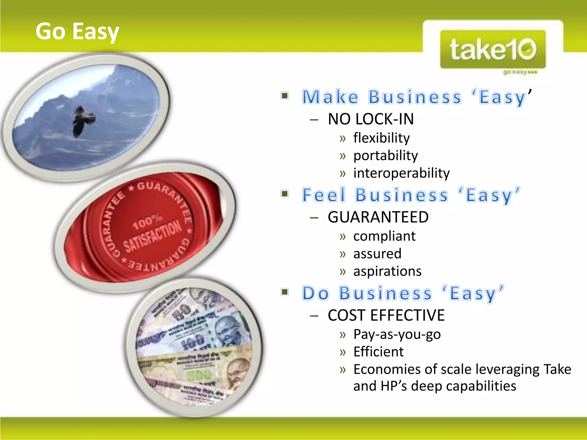 Go Easy

                                          ’
          ‒ NO LOCK-IN
             » flexibility
             » portability
             » interoperability

          ‒ GUARANTEED
             » compliant
             » assured
             » aspirations

          ‒ COST EFFECTIVE
             » Pay-as-you-go
             » Efficient
             » Economies of scale leveraging Take
               and HP’s deep capabilities
 