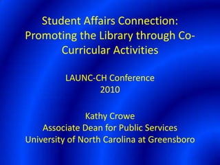 Student Affairs Connection:  Promoting the Library through Co-Curricular ActivitiesLAUNC-CH Conference2010Kathy CroweAssociate Dean for Public ServicesUniversity of North Carolina at Greensboro 