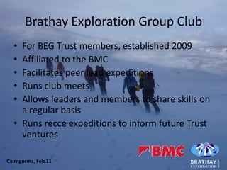Brathay Exploration Group Club
  • For BEG Trust members, established 2009
  • Affiliated to the BMC
  • Facilitates peer lead expeditions
  • Runs club meets
  • Allows leaders and members to share skills on
    a regular basis
  • Runs recce expeditions to inform future Trust
    ventures

Cairngorms, Feb 11
 