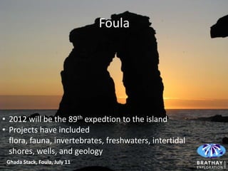 Foula




• 2012 will be the 89th expedtion to the island
• Projects have included
  flora, fauna, invertebrates, freshwaters, intertidal
  shores, wells, and geology
 Ghada Stack, Foula, July 11
 