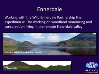 Ennerdale
Working with the Wild Ennerdale Partnership this
expedition will be working on woodland monitoring and
conservation living in the remote Ennerdale valley




Courtesy Wild Ennerdale Partnership
 