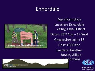 Ennerdale
                                          Key information
                                        Location: Ennerdale
                                          valley, Lake District
                                      Dates: 25th Aug – 1st Sept
                                        Group size: up to 12
Courtesy Wild Ennerdale Partnership        Cost: £300 tbc
                                         Leaders: Heather
                                             Bowie, Gillian
                                              Tuddenham
 