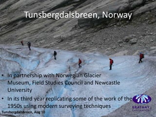 Tunsbergdalsbreen, Norway




• In partnership with Norwegian Glacier
  Museum, Field Studies Council and Newcastle
  University
• In its third year replicating some of the work of the
  1950s using modern surveying techniques
Tunsbergdalsbreen, Aug 10
 