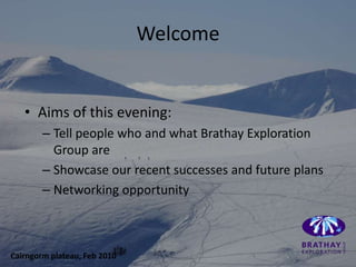 Welcome


   • Aims of this evening:
        – Tell people who and what Brathay Exploration
          Group are
        – Showcase our recent successes and future plans
        – Networking opportunity



Cairngorm plateau, Feb 2010
 