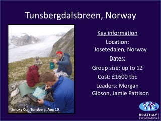 Tunsbergdalsbreen, Norway
                                Key information
                                    Location:
                               Josetedalen, Norway
                                     Dates:
                              Group size: up to 12
                                 Cost: £1600 tbc
                                Leaders: Morgan
                              Gibson, Jamie Pattison

Smoky Col, Tunsberg, Aug 10
 