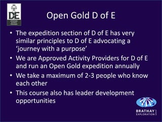 Open Gold D of E
• The expedition section of D of E has very
  similar principles to D of E advocating a
  ‘journey with a purpose’
• We are Approved Activity Providers for D of E
  and run an Open Gold expedition annually
• We take a maximum of 2-3 people who know
  each other
• This course also has leader development
  opportunities
 