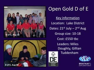 Open Gold D of E
                     Key information
                  Location: Lake District
                 Dates: 21st July – 2nd Aug
D of E, Aug 10      Group size: 10-18
                      Cost: £550 tbc
                      Leaders: Miles
                      Doughty, Gillian
                         Tuddenham


D of E, Aug 08
 